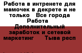 Работа в интренете для мамочек в декрете и не только - Все города Работа » Дополнительный заработок и сетевой маркетинг   . Тыва респ.